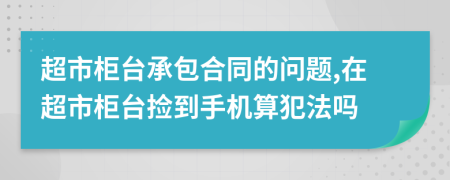 超市柜台承包合同的问题,在超市柜台捡到手机算犯法吗