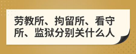 劳教所、拘留所、看守所、监狱分别关什么人