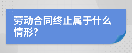 劳动合同终止属于什么情形?