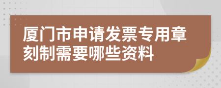 厦门市申请发票专用章刻制需要哪些资料