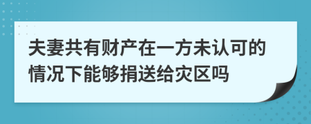 夫妻共有财产在一方未认可的情况下能够捐送给灾区吗