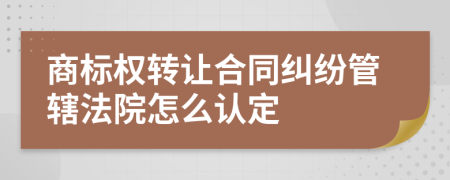 商标权转让合同纠纷管辖法院怎么认定