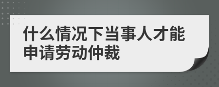 什么情况下当事人才能申请劳动仲裁