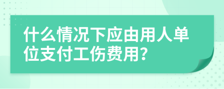 什么情况下应由用人单位支付工伤费用？