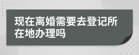 现在离婚需要去登记所在地办理吗