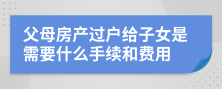 父母房产过户给子女是需要什么手续和费用