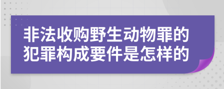 非法收购野生动物罪的犯罪构成要件是怎样的