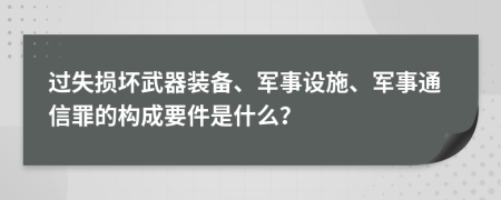 过失损坏武器装备、军事设施、军事通信罪的构成要件是什么？