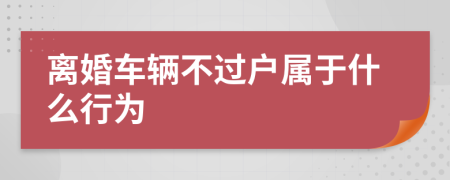 离婚车辆不过户属于什么行为