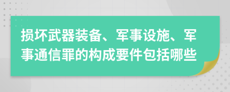 损坏武器装备、军事设施、军事通信罪的构成要件包括哪些