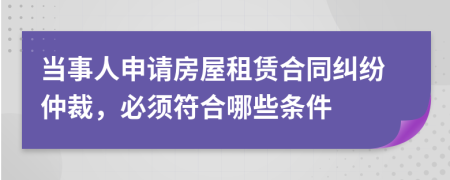 当事人申请房屋租赁合同纠纷仲裁，必须符合哪些条件