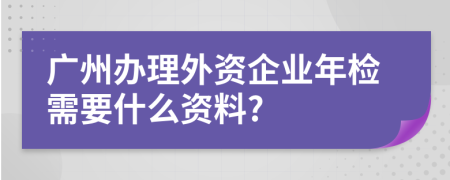 广州办理外资企业年检需要什么资料?
