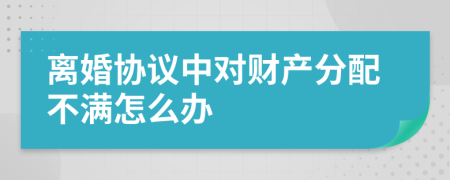 离婚协议中对财产分配不满怎么办