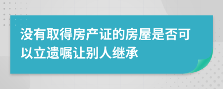 没有取得房产证的房屋是否可以立遗嘱让别人继承