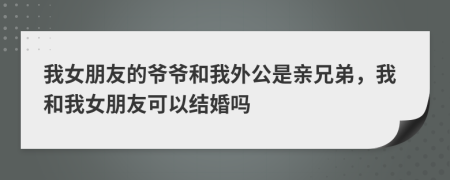 我女朋友的爷爷和我外公是亲兄弟，我和我女朋友可以结婚吗