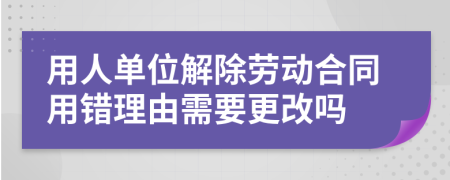 用人单位解除劳动合同用错理由需要更改吗