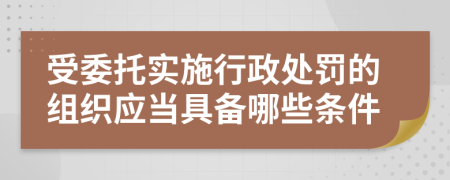 受委托实施行政处罚的组织应当具备哪些条件