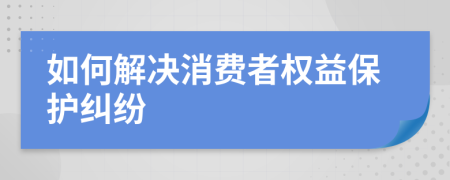 如何解决消费者权益保护纠纷