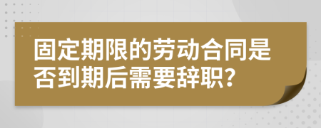 固定期限的劳动合同是否到期后需要辞职？