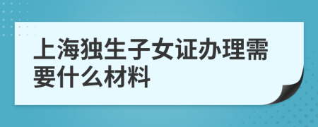 上海独生子女证办理需要什么材料