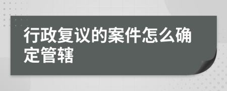 行政复议的案件怎么确定管辖