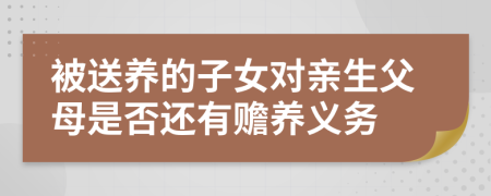 被送养的子女对亲生父母是否还有赡养义务