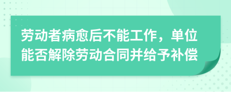 劳动者病愈后不能工作，单位能否解除劳动合同并给予补偿