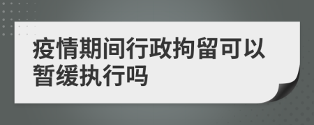 疫情期间行政拘留可以暂缓执行吗