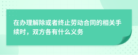 在办理解除或者终止劳动合同的相关手续时，双方各有什么义务