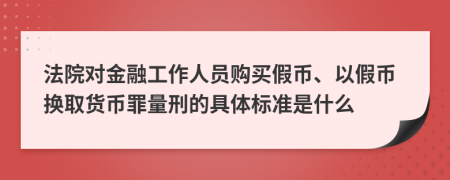法院对金融工作人员购买假币、以假币换取货币罪量刑的具体标准是什么