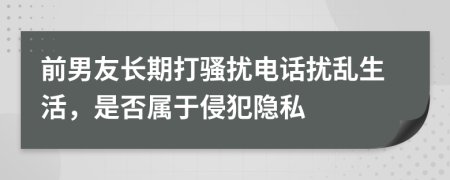 前男友长期打骚扰电话扰乱生活，是否属于侵犯隐私