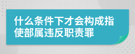 什么条件下才会构成指使部属违反职责罪