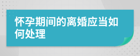 怀孕期间的离婚应当如何处理