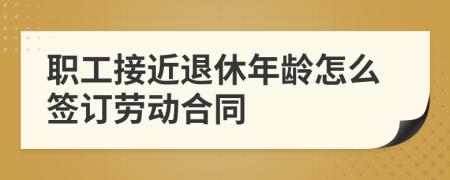 职工接近退休年龄怎么签订劳动合同