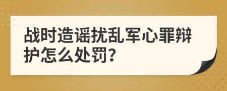 战时造谣扰乱军心罪辩护怎么处罚？