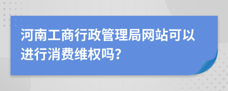 河南工商行政管理局网站可以进行消费维权吗？