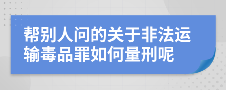 帮别人问的关于非法运输毒品罪如何量刑呢