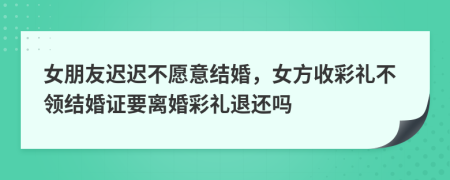 女朋友迟迟不愿意结婚，女方收彩礼不领结婚证要离婚彩礼退还吗