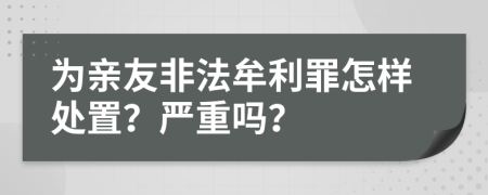 为亲友非法牟利罪怎样处置？严重吗？