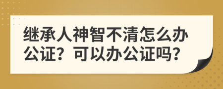 继承人神智不清怎么办公证？可以办公证吗？