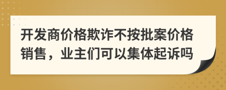 开发商价格欺诈不按批案价格销售，业主们可以集体起诉吗