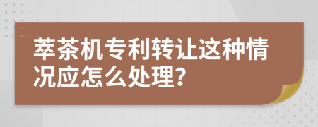 萃茶机专利转让这种情况应怎么处理？