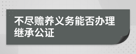 不尽赡养义务能否办理继承公证