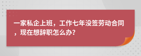一家私企上班，工作七年没签劳动合同，现在想辞职怎么办？
