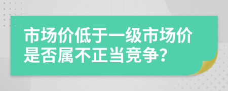 市场价低于一级市场价是否属不正当竞争？
