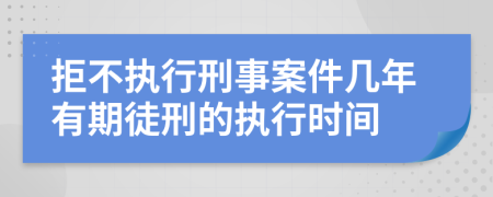 拒不执行刑事案件几年有期徒刑的执行时间