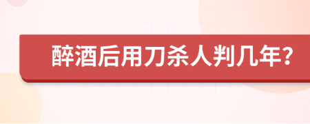 醉酒后用刀杀人判几年？