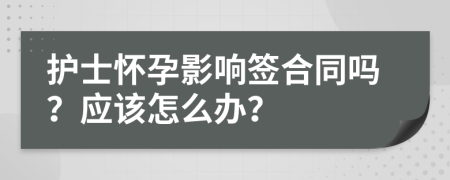 护士怀孕影响签合同吗？应该怎么办？