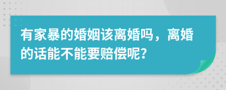 有家暴的婚姻该离婚吗，离婚的话能不能要赔偿呢？