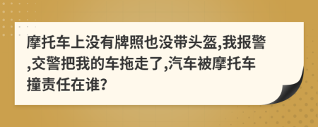 摩托车上没有牌照也没带头盔,我报警,交警把我的车拖走了,汽车被摩托车撞责任在谁？